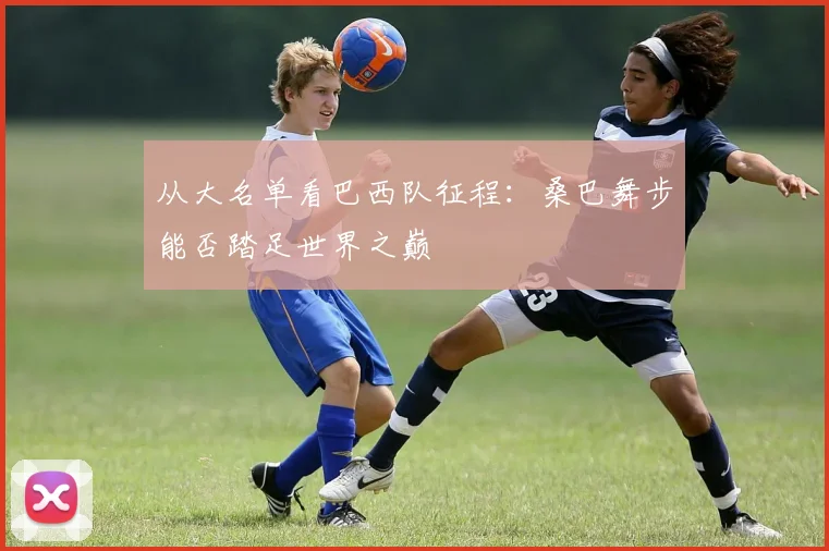从大名单看巴西队征程：桑巴舞步能否踏足世界之巅