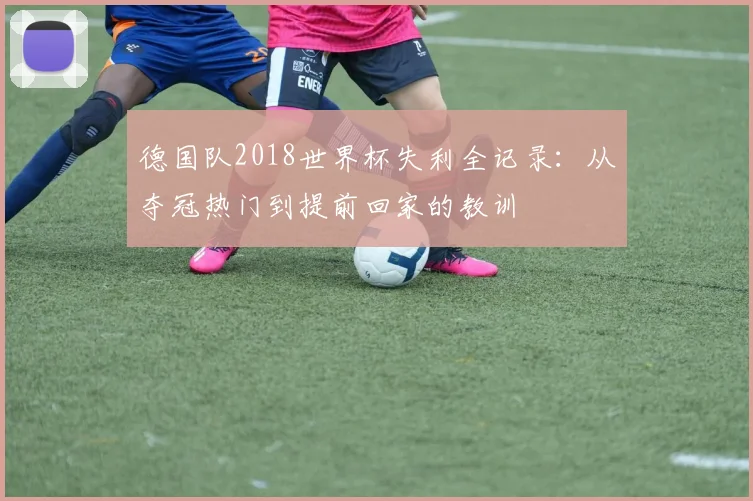 德国队2018世界杯失利全记录：从夺冠热门到提前回家的教训