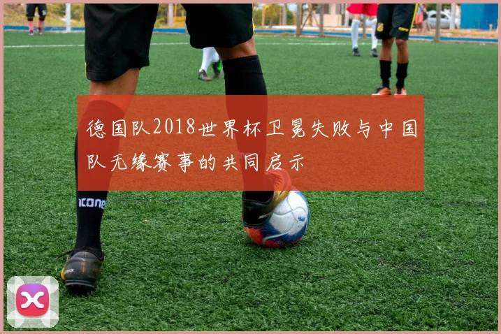 德国队2018世界杯卫冕失败与中国队无缘赛事的共同启示