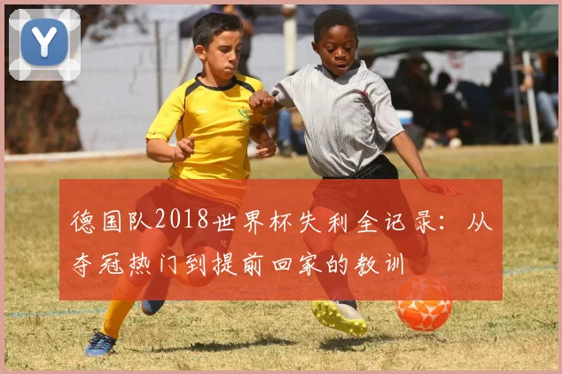 德国队2018世界杯失利全记录:从夺冠热门到提前回家的教训