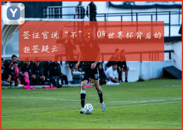 签证官说“不”：OW世界杯背后的拒签疑云