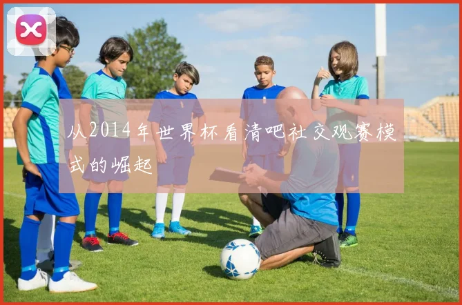 从2014年世界杯看清吧社交观赛模式的崛起