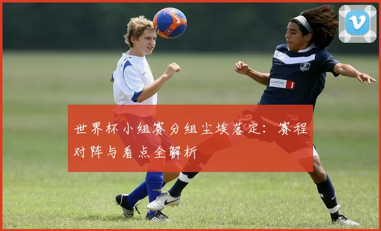 世界杯小组赛分组尘埃落定：赛程对阵与看点全解析