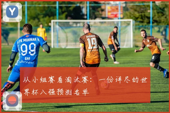 从小组赛看淘汰赛：一份详尽的世界杯八强预测名单