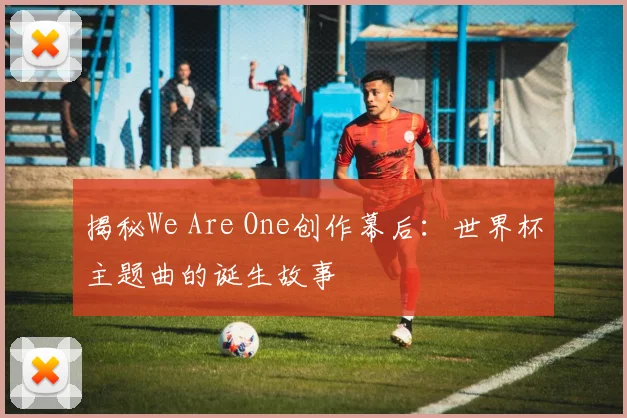 揭秘We Are One创作幕后：世界杯主题曲的诞生故事